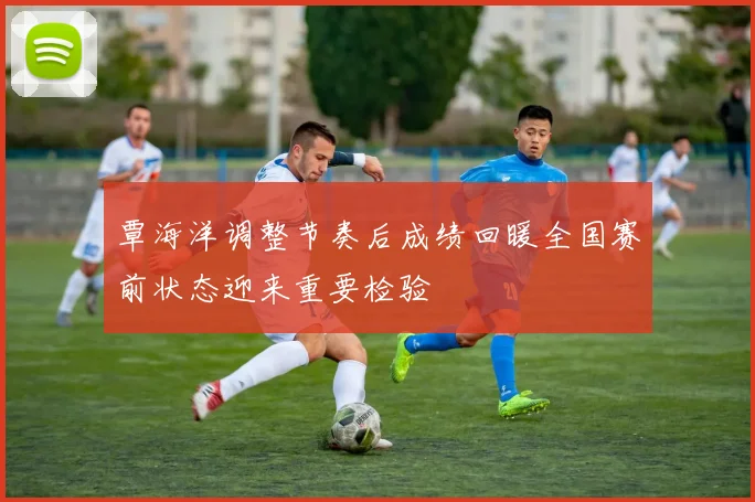 覃海洋调整节奏后成绩回暖全国赛前状态迎来重要检验