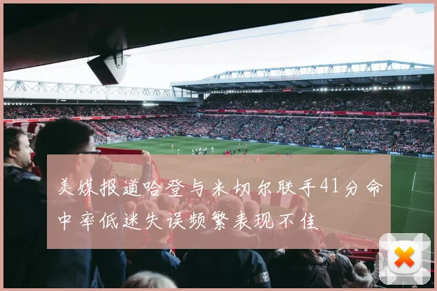 美媒报道哈登与米切尔联手41分命中率低迷失误频繁表现不佳