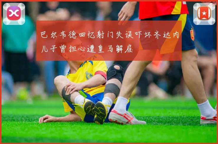 巴尔韦德回忆射门失误吓坏齐达内儿子曾担心遭皇马解雇