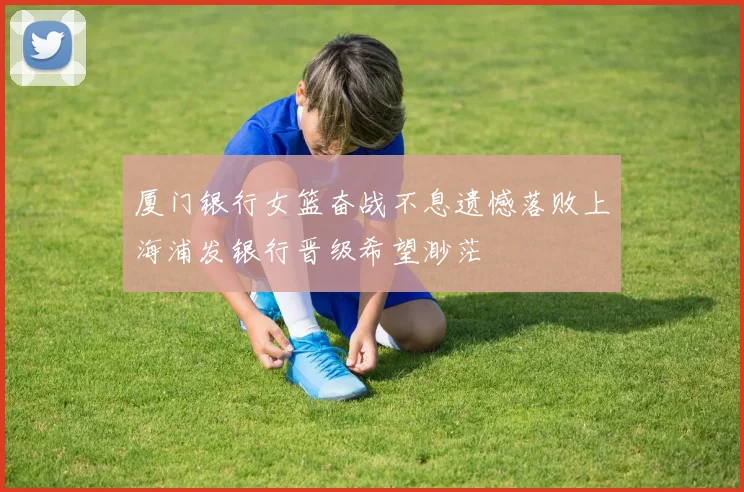 厦门银行女篮奋战不息遗憾落败上海浦发银行晋级希望渺茫