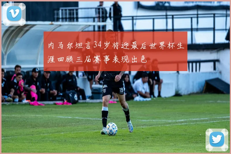 内马尔坦言34岁将迎最后世界杯生涯回顾三届赛事表现出色