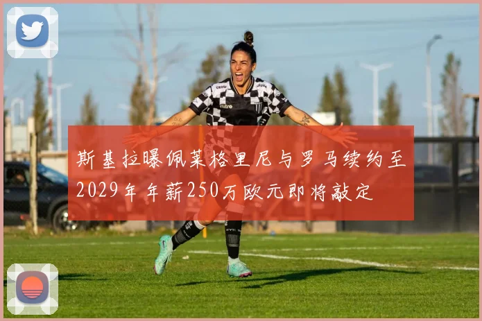 斯基拉曝佩莱格里尼与罗马续约至2029年年薪250万欧元即将敲定