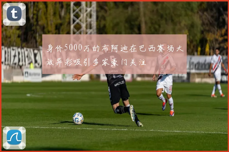 身价5000万的布阿迪在巴西赛场大放异彩吸引多家豪门关注