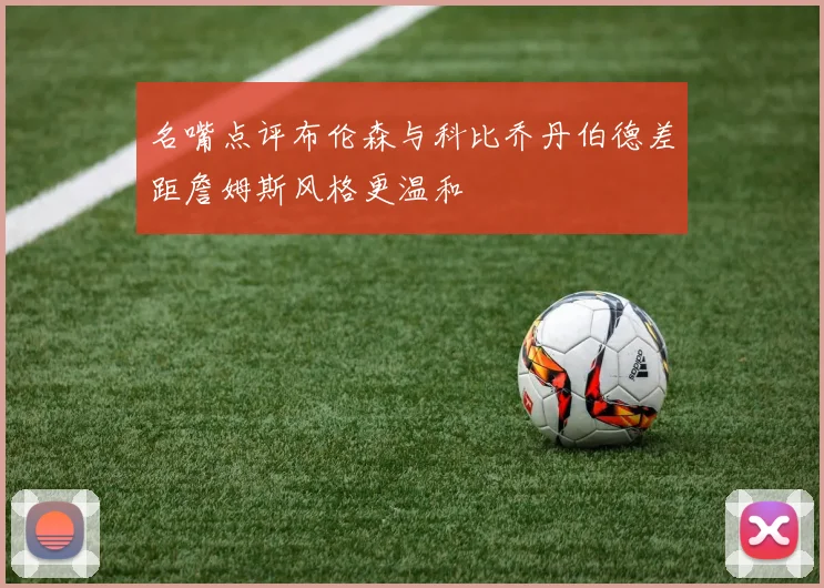 名嘴点评布伦森与科比乔丹伯德差距詹姆斯风格更温和
