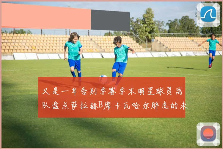 又是一年告别季赛季末明星球员离队盘点萨拉赫B席卡瓦哈尔胖虎的未来去向