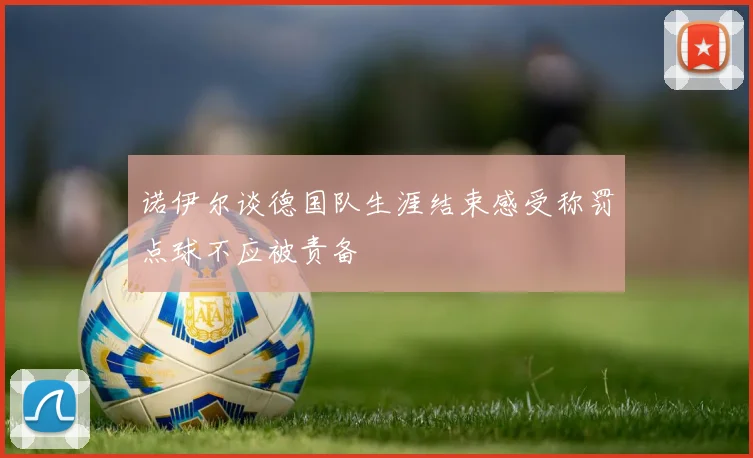 诺伊尔谈德国队生涯结束感受称罚点球不应被责备