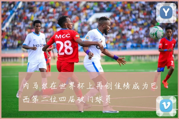 内马尔在世界杯上再创佳绩成为巴西第二位四届破门球员