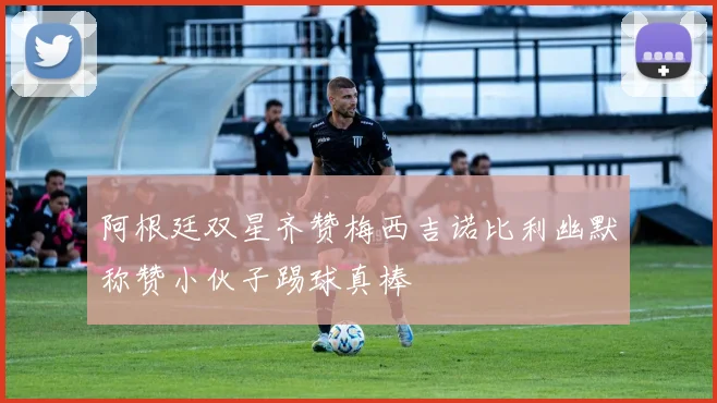 阿根廷双星齐赞梅西吉诺比利幽默称赞小伙子踢球真棒