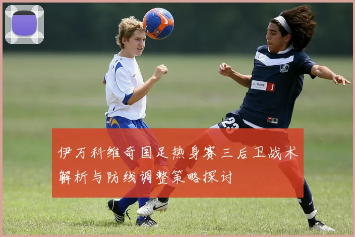 伊万科维奇国足热身赛三后卫战术解析与防线调整策略探讨