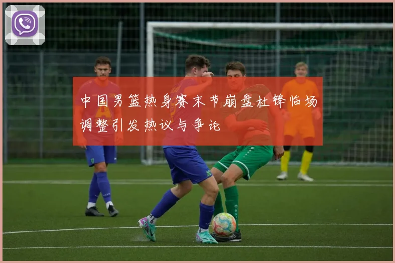 中国男篮热身赛末节崩盘杜锋临场调整引发热议与争论