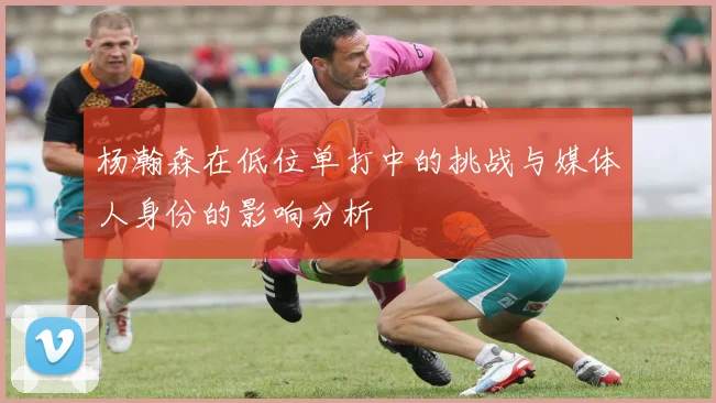 杨瀚森在低位单打中的挑战与媒体人身份的影响分析