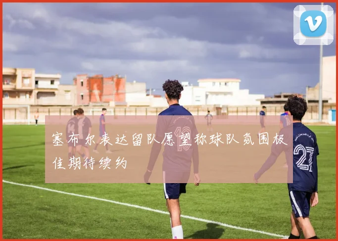 塞布尔表达留队愿望称球队氛围极佳期待续约