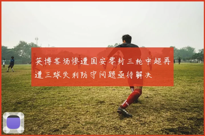 英博客场惨遭国安零封三轮中超再遭三球失利防守问题亟待解决