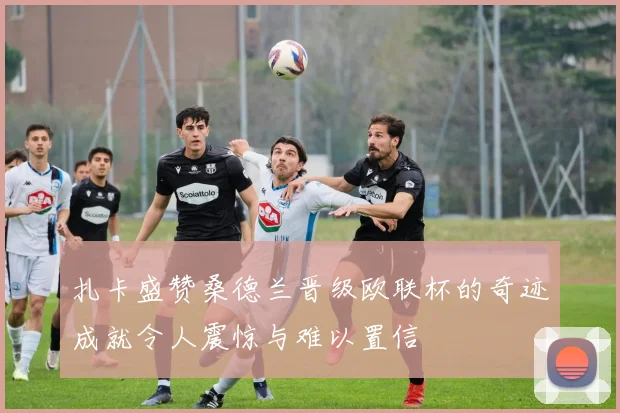 扎卡盛赞桑德兰晋级欧联杯的奇迹成就令人震惊与难以置信