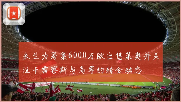 米兰为筹集6000万欧出售莱奥并关注卡雷察斯与乌尊的转会动态
